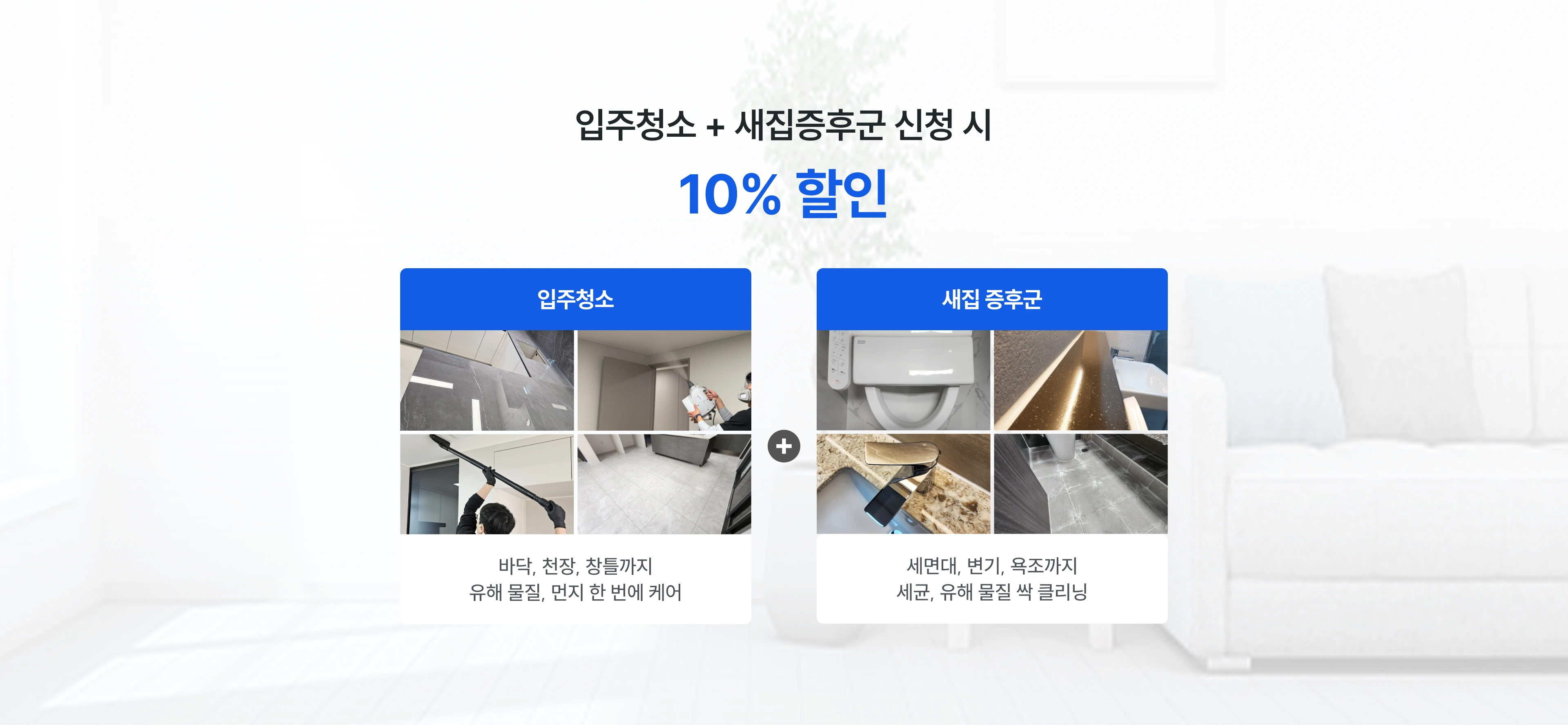 입주청소 + 새집증후군 신청 시 10% 할인 입주청소 바닥, 천장, 창틀까지 유해 물질, 먼지 한 번에 케어 + 새집 증후군 세면대, 변기, 욕조까지 세균, 유해 물질 싹 클리닝