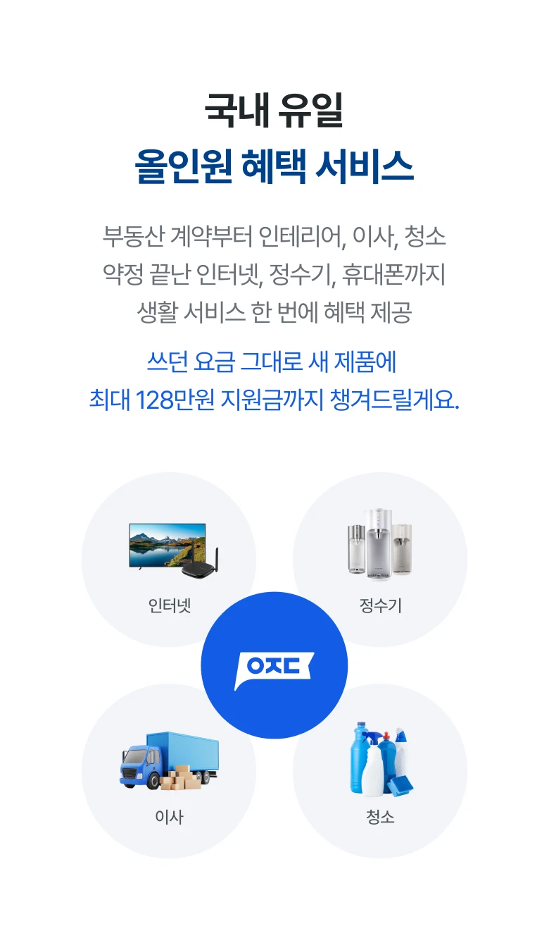 국내 유일 올인원 혜택 서비스 부동산 계약부터 인테리어, 이사, 청소 약정 끝난 인터넷, 정수기, 휴대폰까지 생활 서비스 한 번에 혜택 제공 쓰던 요금 그대로 새 제품에 최대 128만원 지원금까지 챙겨드릴게요.