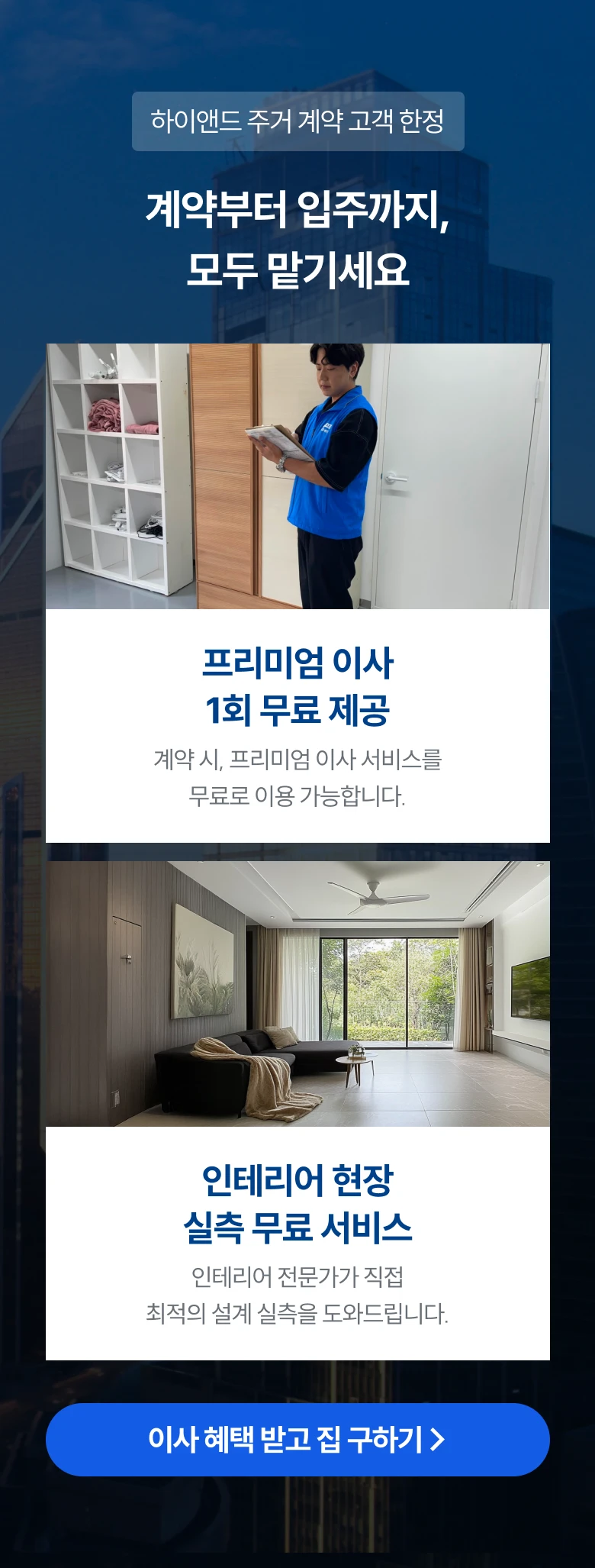 하이앤드 주거 계약 고객 한정 계약부터 입주까지,모두 맡기세요
      프리미엄 이사 1회 무료 제공 : 계약 시, 프리미엄 이사 서비스를 무료로 이용 가능합니다.
      인테리어 현장 실측 무료 서비스 : 인테리어 전문가가 직접 최적의 설계 실측을 도와드립니다.