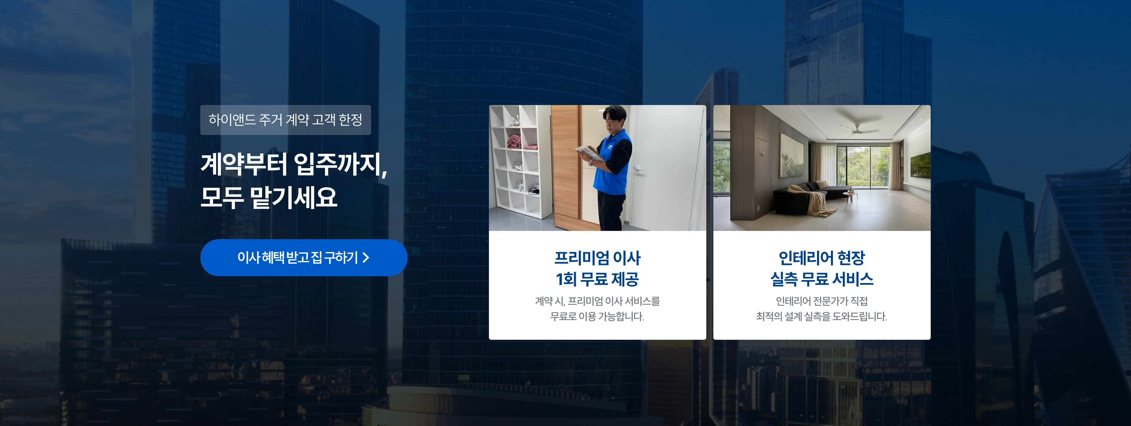 하이앤드 주거 계약 고객 한정 계약부터 입주까지,모두 맡기세요
프리미엄 이사 1회 무료 제공 : 계약 시, 프리미엄 이사 서비스를 무료로 이용 가능합니다.
인테리어 현장 실측 무료 서비스 : 인테리어 전문가가 직접 최적의 설계 실측을 도와드립니다.