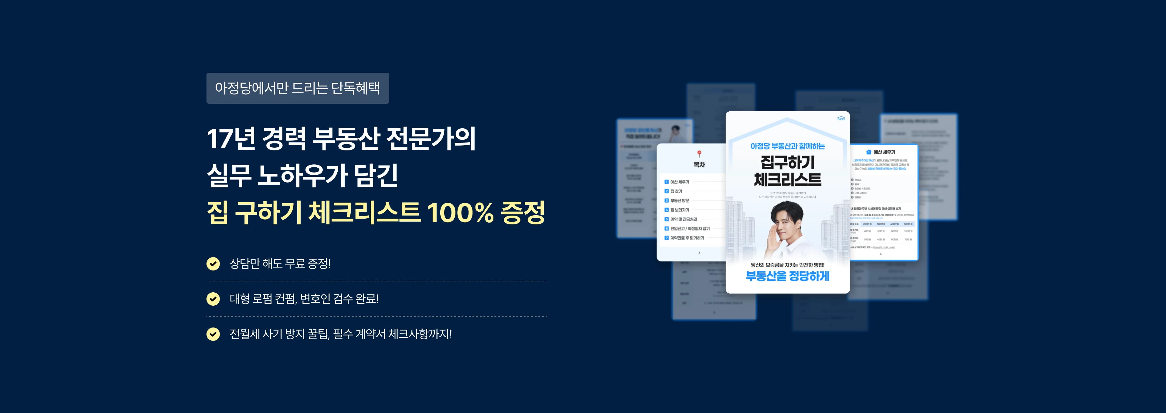 아정당에서만 드리는 단독혜택
17년 경력 부동산 전문가의 실무 노하우가 담긴 집 구하기 체크리스트 100% 증정
상담만 해도 무료 증정!, 대형 로펌 컨펌, 변호인 검수 완료!, 전월세 사기 방지 꿀팁, 필수 계약서 체크사항까지!